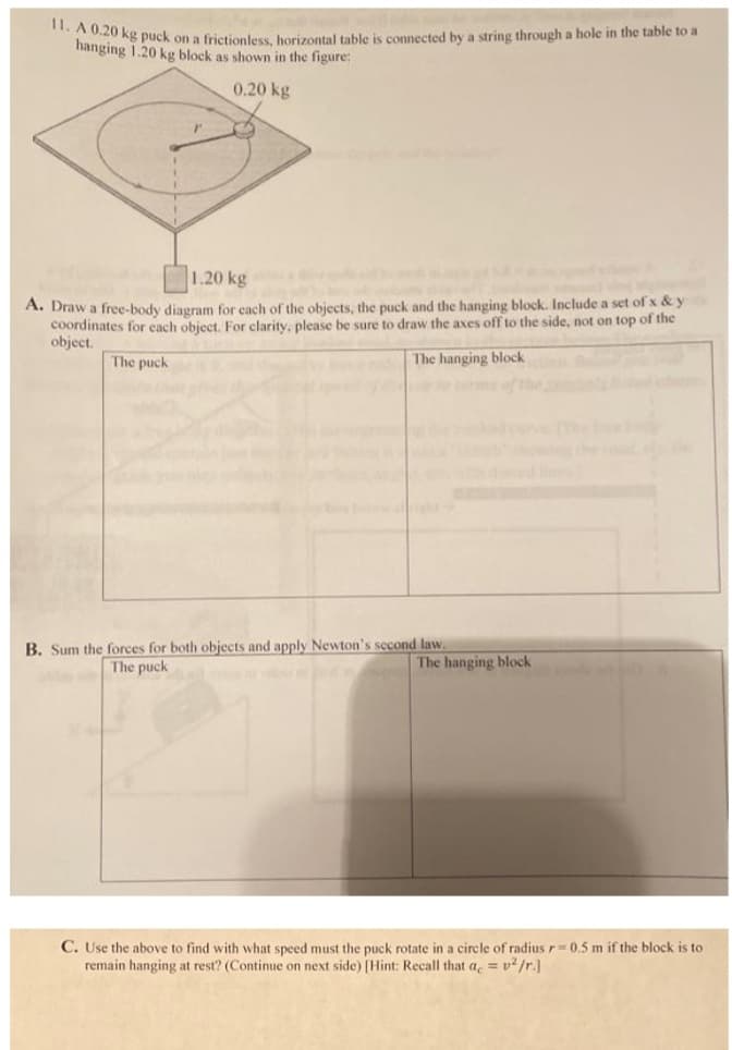 b 0 kg puck on a frictionless, horizontal table is connected by a string through a hole in the table to a
hanging 1.20 kg block as shown in the figure:
0.20 kg
1.20 kg
A. Draw a free-body diagram for each of the objects, the puck and the hanging block. Include a set of x & y
coordinates for each object. For clarity, please be sure to draw the axes off to the side, not on top of the
object.
The puck
The hanging block
e s of
B. Sum the forces for both objects and apply Newton's second law.
The puck
The hanging block
C. Use the above to find with what speed must the puck rotate in a circle of radius r=0.5 m if the block is to
remain hanging at rest? (Continue on next side) [Hint: Recall that a = v²/r.]
