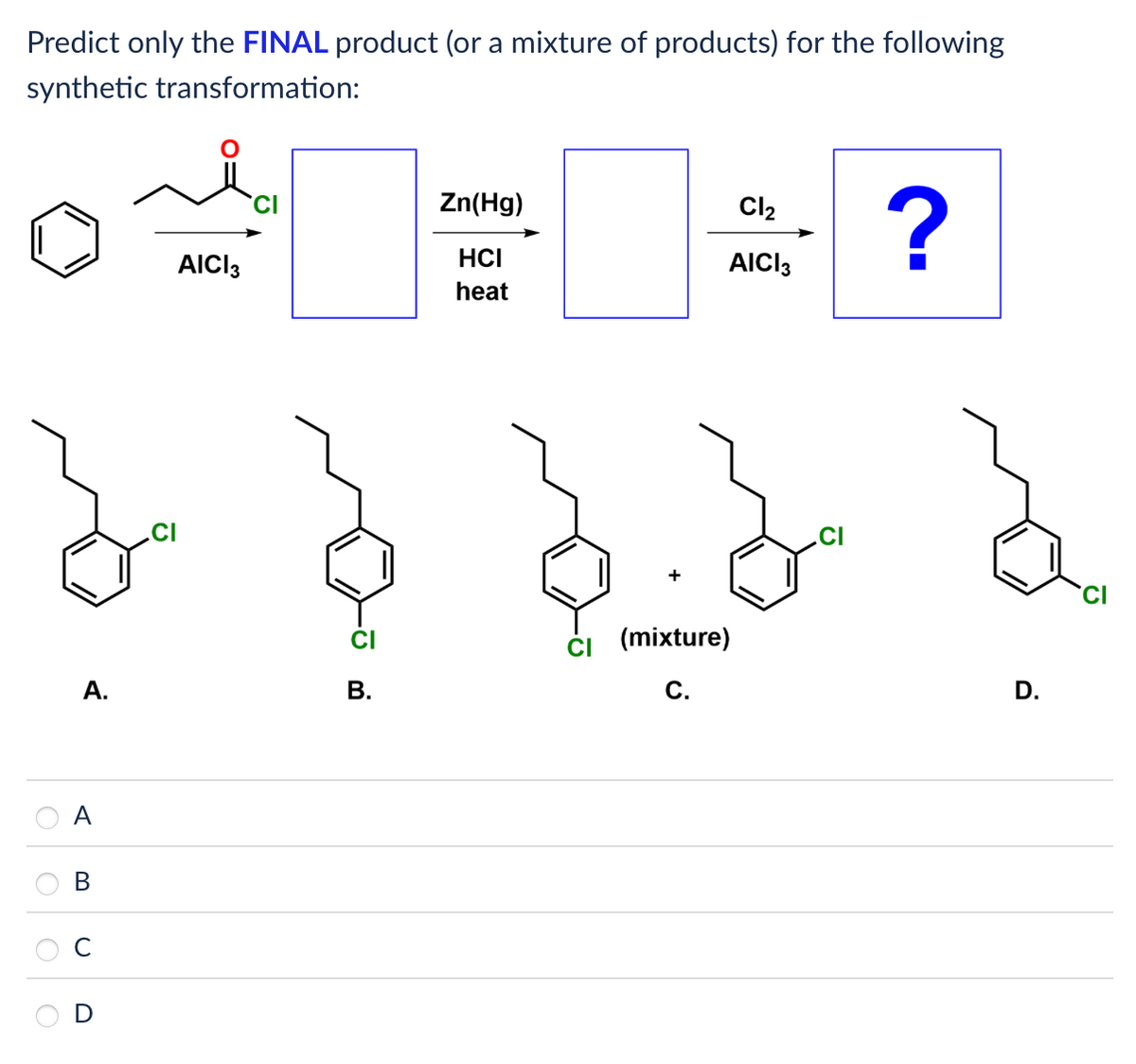 Predict only the FINAL product (or a mixture of products) for the following
synthetic transformation:
Zn(Hg)
Cl2
?
AICI 3
HCI
heat
AICI 3
CI
A.
B.
B
D
+
CI
CI (mixture)
C.
D.