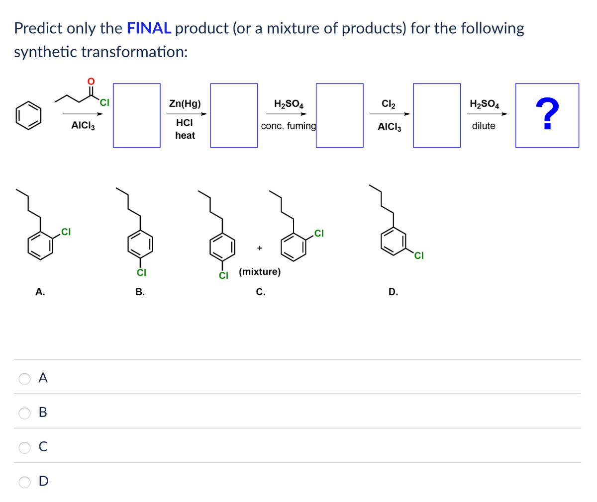 Predict only the FINAL product (or a mixture of products) for the following
synthetic transformation:
CI
Zn(Hg)
H2SO4
Cl₂
H2SO4
?
AICI 3
HCI
heat
conc. fuming
AICI 3
dilute
(mixture)
A.
B.
C.
A
B
CI
D.
CI