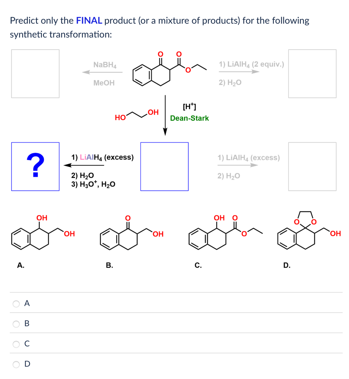 Predict only the FINAL product (or a mixture of products) for the following
synthetic transformation:
A.
NaBH4
MeOH
1) LiAlH4 (2 equiv.)
2) H₂O
[H*]
.OH
HO
Dean-Stark
?
1) LiAlH4 (excess)
2) H₂O
3) H3O*, H₂O
1) LiAlH4 (excess)
2) H₂O
A
B
C
D
OH
OH
B.
OH
OH
C.
D.
OH