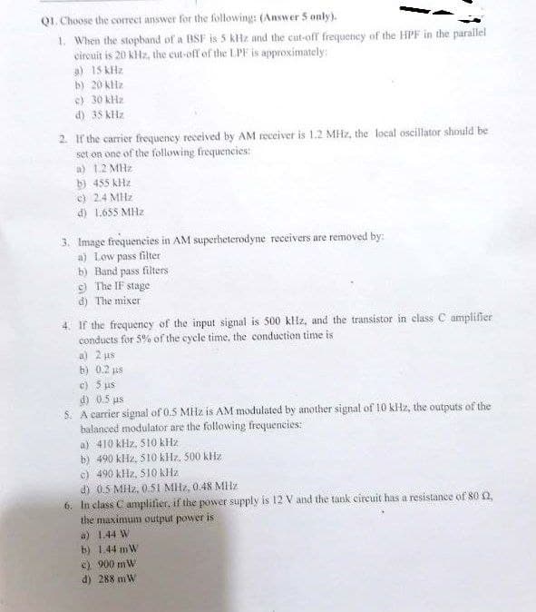 Q1. Choose the correct answer for the following: (Answer 5 only).
1. When the stopband of a BSF is 5 kHz and the cut-off frequency of the HPF in the parallel
circuit is 20 kHz, the cut-off of the LPF is approximately:
a) 15 kHz
b)
20 kHz
c) 30 kHz
d) 35 kHz
2. If the carrier frequency received by AM receiver is 1.2 MHz, the local oscillator should be
the following frequencies:
set on one of
a) 1.2 MHz
b) 455 kHz
e) 2.4 MHz
d) 1.655 MHz
3. Image frequencies in AM superheterodyne receivers are removed by:
a) Low pass filter
b) Band pass filters
c) The IF stage
d) The mixer
4. If the frequency of the input signal is 500 kHz, and the transistor in class C amplifier
conducts for 5% of the cycle time, the conduction time is
a) 2 us
b) 0.2 µs
c) 5 us
d) 0.5 us
5. A carrier signal of 0.5 MHz is AM modulated by another signal of 10 kHz, the outputs of the
balanced modulator are the following frequencies:
a) 410 kHz, 510 kHz
b) 490 kHz, 510 kHz, 500 kHz
c) 490 kHz, 510 kHz.
d) 0.5 MHz, 0.51 MHz, 0.48 MHz
6. In class C amplifier, if the power supply is 12 V and the tank circuit has a resistance of 80 (2,
the maximum output power is
a) 1.44 W
b) 1.44 mW
c) 900 mW
d) 288 mW