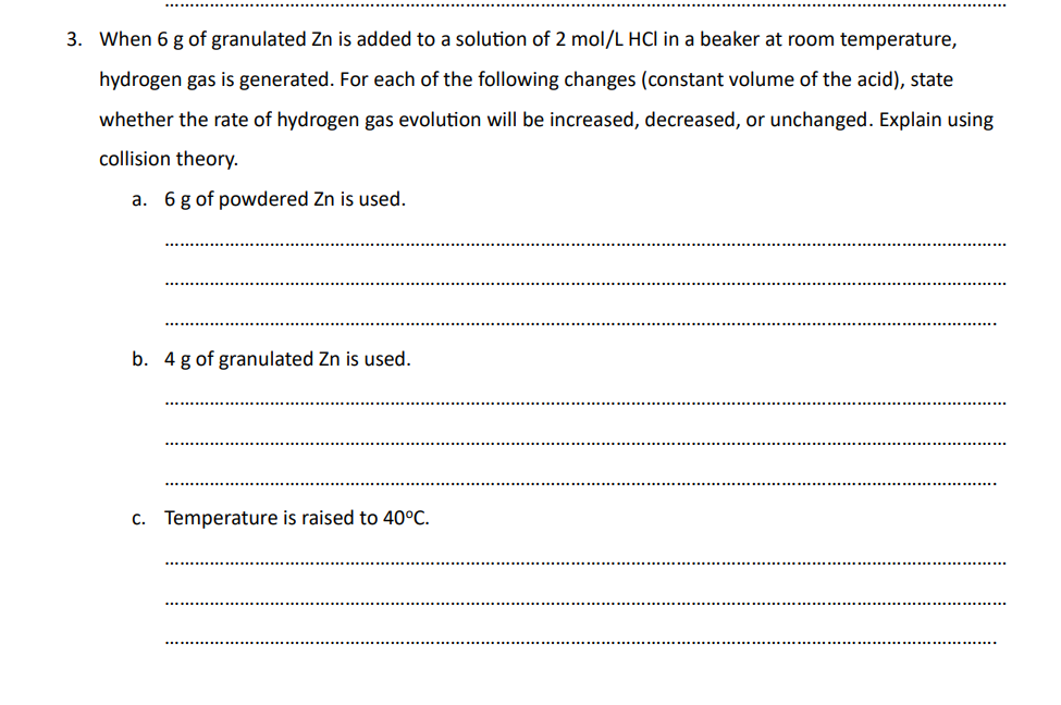 3. When 6 g of granulated Zn is added to a solution of 2 mol/L HCI in a beaker at room temperature,
hydrogen gas is generated. For each of the following changes (constant volume of the acid), state
whether the rate of hydrogen gas evolution will be increased, decreased, or unchanged. Explain using
collision theory.
a. 6 g of powdered Zn is used.
b. 4 g of granulated Zn is used.
c. Temperature is raised to 40°C.