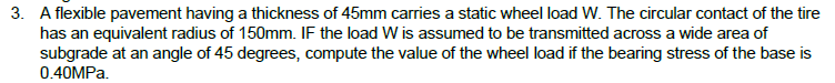 3. A flexible pavement having a thickness of 45mm carries a static wheel load W. The circular contact of the tire
has an equivalent radius of 150mm. IF the load W is assumed to be transmitted across a wide area of
subgrade at an angle of 45 degrees, compute the value of the wheel load if the bearing stress of the base is
0.40MPA.
