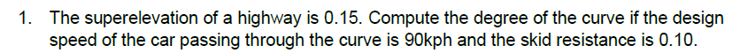 1. The superelevation of a highway is 0.15. Compute the degree of the curve if the design
speed of the car passing through the curve is 90kph and the skid resistance is 0.10.
