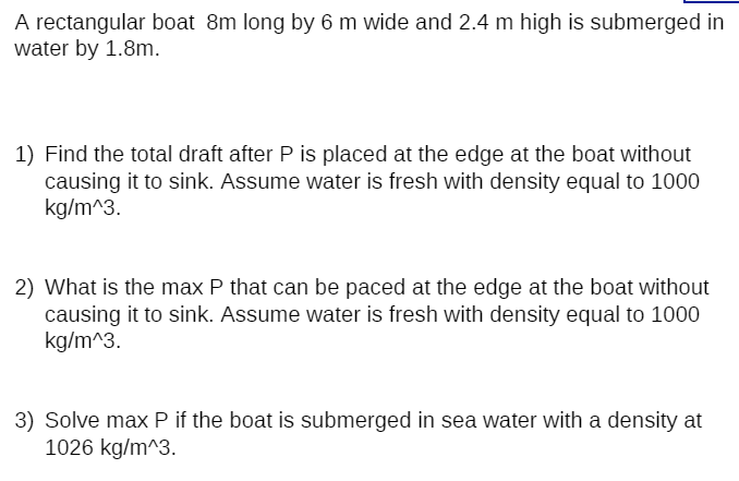 A rectangular boat 8m long by 6 m wide and 2.4 m high is submerged in
water by 1.8m.
1) Find the total draft after P is placed at the edge at the boat without
causing it to sink. Assume water is fresh with density equal to 1000
kg/m^3.
2) What is the max P that can be paced at the edge at the boat without
causing it to sink. Assume water is fresh with density equal to 1000
kg/m^3.
3) Solve max P if the boat is submerged in sea water with a density at
1026 kg/m^3.
