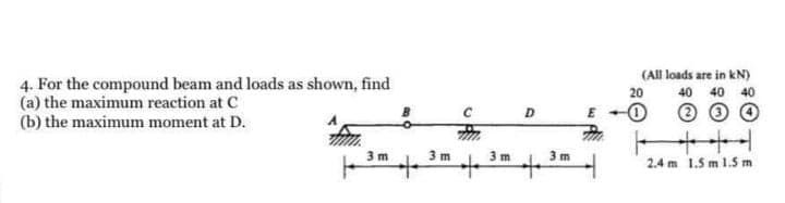 (All loads are in kN)
4. For the compound beam and loads as shown, find
(a) the maximum reaction at C
(b) the maximum moment at D.
20
40 40
40
D
十+
3 m
3 m
3m
3m
2.4 m 1.5 m 1.5 m
