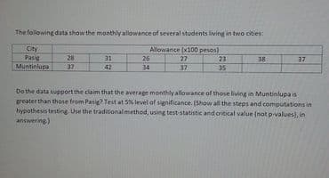 The following data show the monthly allowance of several students living in two cities:
City
Pasig
Muntinlupa
Allowance (x100 pesos)
27
23
28.
37
31
26
38
37
42
34
37
35
Do the data support the claim that the average monthly allowance of those living in Muntinlupa is
geater than those from Pasig? Test at 5% level of significance. (Show all the steps and computations in
hypothesis testing Use the traditional method, using test-statistic and critical value (not p-values), in
answering)
