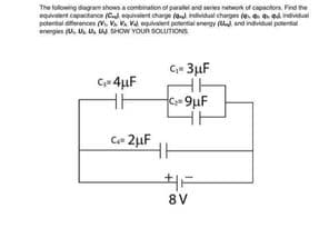 The following diagram shows a combination of paralel and series network of capacitors. Fied he
equivalent capactance (C equivalent charge o individual charges (e d individual
potential dferences (. V. Va eguvalent polential enengy ( and indvidual potential
energies (U, U. Us U. SHOW YOUR SOLUTIONS
C- 3µF
Cje 4µF
Ce 2µF
8 V
