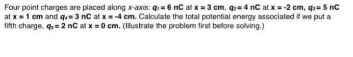 Four point charges are placed along x-axis: q1 = 6 nC at x 3 cm, q= 4 nC at x = -2 cm, qs= 5 nC
at x 1 cm and q=3 nC at x = -4 cm. Calculate the total potential energy associated if we put a
fifth charge, qs= 2 nC at x = 0 cm. (Illustrate the problem first before solving.)
