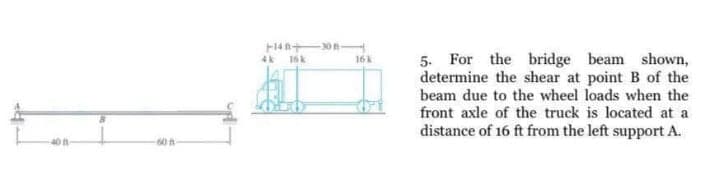 F14n+on
5. For the bridge beam shown,
determine the shear at point B of the
beam due to the wheel loads when the
front axle of the truck is located at a
distance of 16 ft from the left support A.
4k
16k
16k
40 f-
60 h
