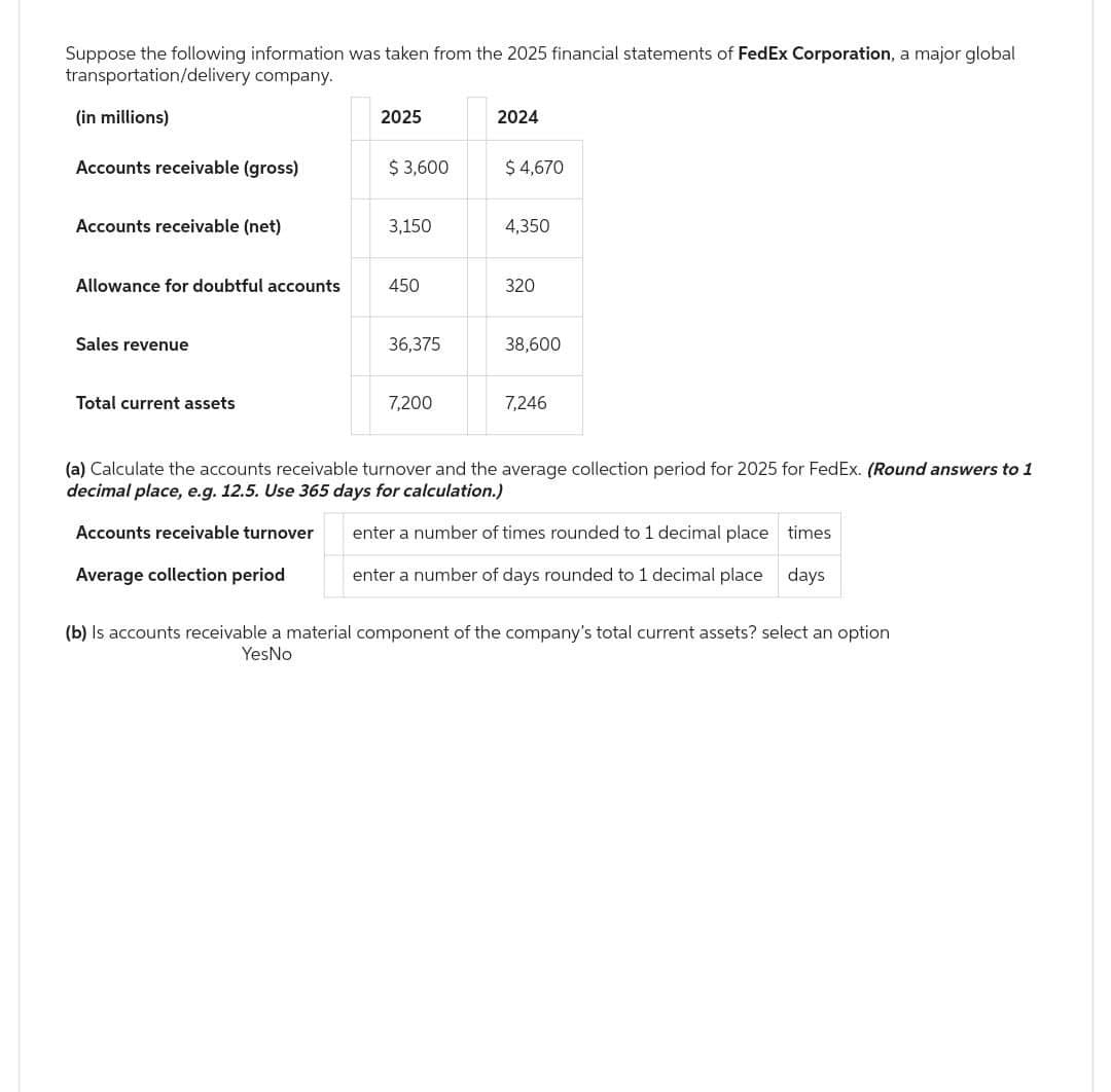 Suppose the following information was taken from the 2025 financial statements of FedEx Corporation, a major global
transportation/delivery company.
(in millions)
Accounts receivable (gross)
Accounts receivable (net)
Allowance for doubtful accounts
Sales revenue
Total current assets
2025
Average collection period
$3,600
3,150
450
36,375
7,200
2024
$ 4,670
4,350
320
38,600
7,246
(a) Calculate the accounts receivable turnover and the average collection period for 2025 for FedEx. (Round answers to 1
decimal place, e.g. 12.5. Use 365 days for calculation.)
Accounts receivable turnover
enter a number of times rounded to 1 decimal place times
enter a number of days rounded to 1 decimal place days
(b) Is accounts receivable a material component of the company's total current assets? select an option
YesNo