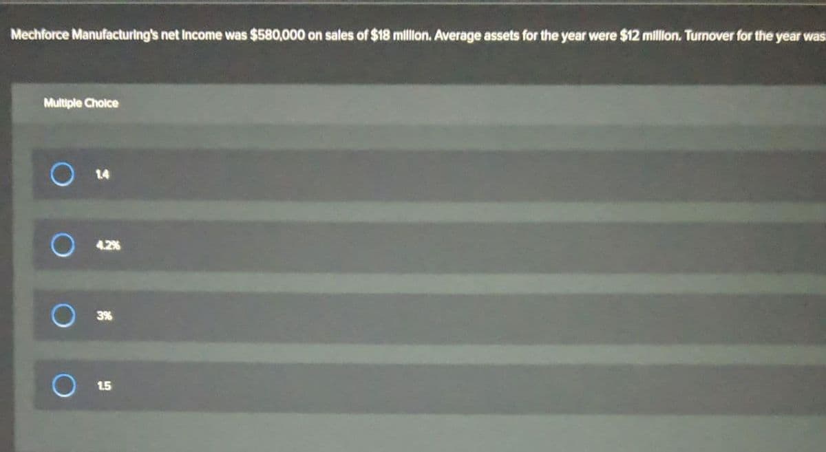 Mechforce Manufacturing's net Income was $580,000 on sales of $18 million. Average assets for the year were $12 million. Turnover for the year was
Multiple Choice
O 14
4.2%
3%
1.5