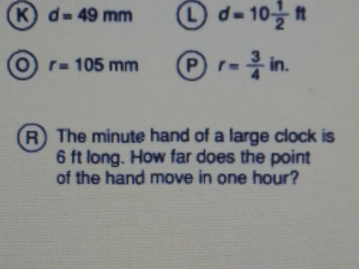 K d-49 mm
d= 10을
r- 105 mm
r- in.
R The minute hand of a large clock is
6 ft long. How far does the point
of the hand move in one hour?
%23
