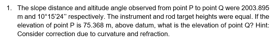 1. The slope distance and altitude angle observed from point P to point Q were 2003.895
m and 10°15'24" respectively. The instrument and rod target heights were equal. If the
elevation of point P is 75.368 m, above datum, what is the elevation of point Q? Hint:
Consider correction due to curvature and refraction.
