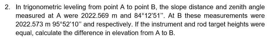 2. In trigonometric leveling from point A to point B, the slope distance and zenith angle
measured at A were 2022.569 m and 84°12'51". At B these measurements were
2022.573 m 95°52'10" and respectively. If the instrument and rod target heights were
equal, calculate the difference in elevation from A to B.
