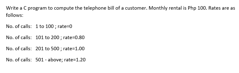 Write a C program to compute the telephone bill of a customer. Monthly rental is Php 100. Rates are as
follows:
No. of calls: 1 to 100 ; rate=0
No. of calls: 101 to 200 ; rate=0.80
No. of calls: 201 to 500 ; rate=1.00
No. of calls: 501 - above; rate=1.20
