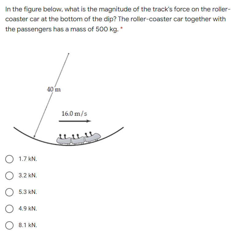 In the figure below, what is the magnitude of the track's force on the roller-
coaster car at the bottom of the dip? The roller-coaster car together with
the passengers has a mass of 500 kg. *
40 m
16.0 m/s
1.7 kN.
3.2 kN.
5.3 kN.
4.9 kN.
8.1 kN.
