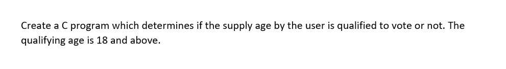 Create a C program which determines if the supply age by the user is qualified to vote or not. The
qualifying age is 18 and above.
