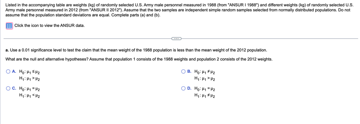 Listed in the accompanying table are weights (kg) of randomly selected U.S. Army male personnel measured in 1988 (from "ANSUR I 1988") and different weights (kg) of randomly selected U.S.
Army male personnel measured in 2012 (from "ANSUR II 2012"). Assume that the two samples are independent simple random samples selected from normally distributed populations. Do not
assume that the population standard deviations are equal. Complete parts (a) and (b).
Click the icon to view the ANSUR data.
a. Use a 0.01 significance level to test the claim that the mean weight of the 1988 population is less than the mean weight of the 2012 population.
What are the null and alternative hypotheses? Assume that population 1 consists of the 1988 weights and population 2 consists of the 2012 weights.
OA. Ho: H₁ H₂
H₁: H₁ H₂
C. Ho: M₁ = ₂
H₁ H₁ H₂
B. Ho: H₁ H₂
H₁ H₁ H₂
D. Ho: ₁ = ₂
H₁ H₁ H₂