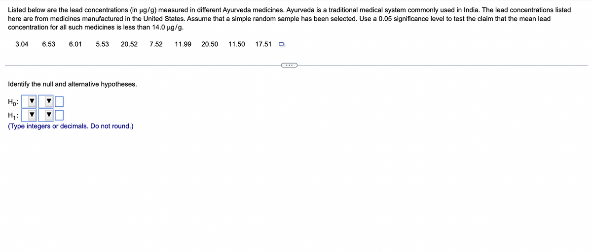 Listed below are the lead concentrations (in μµg/g) measured in different Ayurveda medicines. Ayurveda is a traditional medical system commonly used in India. The lead concentrations listed
here are from medicines manufactured in the United States. Assume that a simple random sample has been selected. Use a 0.05 significance level to test the claim that the mean lead
concentration for all such medicines is less than 14.0 µg/g.
3.04 6.53 6.01 5.53 20.52 7.52 11.99 20.50 11.50 17.51
Identify the null and alternative hypotheses.
Ho:
H₁:
(Type integers or decimals. Do not round.)