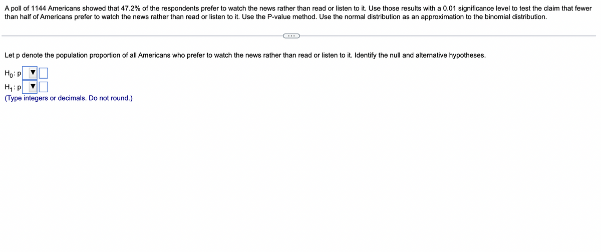 A poll of 1144 Americans showed that 47.2% of the respondents prefer to watch the news rather than read or listen to it. Use those results with a 0.01 significance level to test the claim that fewer
than half of Americans prefer to watch the news rather than read or listen to it. Use the P-value method. Use the normal distribution as an approximation to the binomial distribution.
Let p denote the population proportion of all Americans who prefer to watch the news rather than read or listen to it. Identify the null and alternative hypotheses.
Ho: P
H₁: p
(Type integers or decimals. Do not round.)