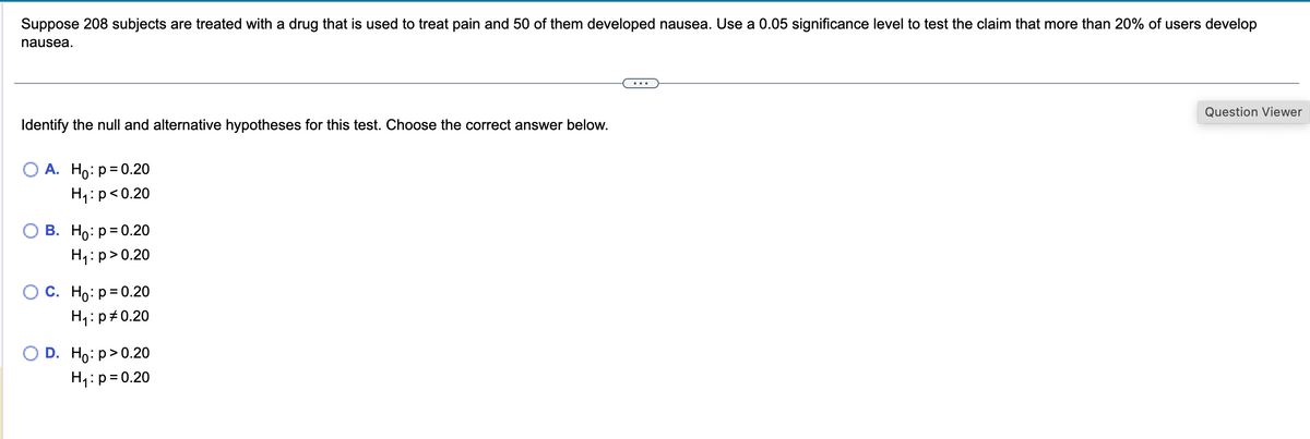 Suppose 208 subjects are treated with a drug that is used to treat pain and 50 of them developed nausea. Use a 0.05 significance level to test the claim that more than 20% of users develop
nausea.
Identify the null and alternative hypotheses for this test. Choose the correct answer below.
O A. Ho: p=0.20
H₁: p<0.20
B. Ho: p=0.20
H₁: p>0.20
C. Ho: p=0.20
H₁: p = 0.20
D. Ho:p>0.20
H₁: p=0.20
...
Question Viewer