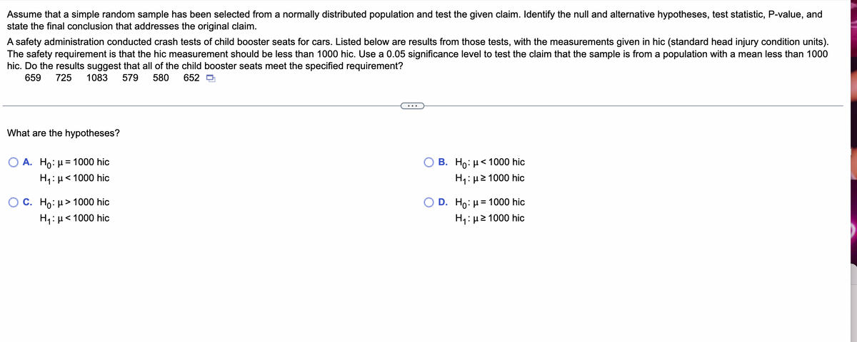 Assume that a simple random sample has been selected from a normally distributed population and test the given claim. Identify the null and alternative hypotheses, test statistic, P-value, and
state the final conclusion that addresses the original claim.
A safety administration conducted crash tests of child booster seats for cars. Listed below are results from those tests, with the measurements given in hic (standard head injury condition units).
The safety requirement is that the hic measurement should be less than 1000 hic. Use a 0.05 significance level to test the claim that the sample is from a population with a mean less than 1000
hic. Do the results suggest that all of the child booster seats meet the specified requirement?
659 725 1083 579 580 652
What are the hypotheses?
A. Ho: μ1000 hic
H₁: μ< 1000 hic
C. Ho: μ> 1000 hic
H₁: μ< 1000 hic
B. Ho: μ< 1000 hic
H₁:μ ≥1000 hic
D. Ho: μ= 1000 hic
H₁:μ ≥1000 hic