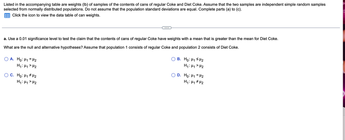 Listed in the accompanying table are weights (lb) of samples of the contents of cans of regular Coke and Diet Coke. Assume that the two samples are independent simple random samples
selected from normally distributed populations. Do not assume that the population standard deviations are equal. Complete parts (a) to (c).
Click the icon to view the data table of can weights.
a. Use a 0.01 significance level to test the claim that the contents of cans of regular Coke have weights with a mean that is greater than the mean for Diet Coke.
What are the null and alternative hypotheses? Assume that population 1 consists of regular Coke and population 2 consists of Diet Coke.
O A. Ho: M₁ = ¹₂
H₁: H₁ H₂
OC. Ho: H1#H2
H₁: H₁ H₂
B. Ho: H₁
H₁: H₁
H₂
H₂
D. Ho: M₁ = 2
H₁ H₁
H₂