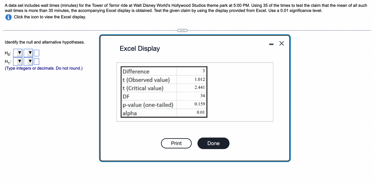 A data set includes wait times (minutes) for the Tower of Terror ride at Walt Disney World's Hollywood Studios theme park at 5:00 PM. Using 35 of the times to test the claim that the mean of all such
wait times is more than 30 minutes, the accompanying Excel display is obtained. Test the given claim by using the display provided from Excel. Use a 0.01 significance level.
i Click the icon to view the Excel display.
Identify the null and alternative hypotheses.
Ho:
H₁:
(Type integers or decimals. Do not round.)
Excel Display
Difference
t (Observed value)
t (Critical value)
DF
p-value (one-tailed)
alpha
Print
3
1.012
2.441
34
0.159
0.01
Done
-
X