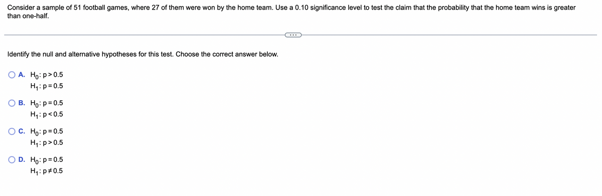 Consider a sample of 51 football games, where 27 of them were won by the home team. Use a 0.10 significance level to test the claim that the probability that the home team wins is greater
than one-half.
Identify the null and alternative hypotheses for this test. Choose the correct answer below.
O A. Ho: p > 0.5
H₁: p=0.5
B. Ho: p=0.5
H₁: p<0.5
O C. Ho: p=0.5
H₁: p > 0.5
O D. Ho: p=0.5
H₁: p0.5