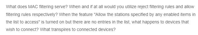 What does MAC filtering serve? When and if at all would you utilize reject filtering rules and allow
filtering rules respectively? When the feature "Allow the stations specified by any enabled items in
the list to access" is turned on but there are no entries in the list, what happens to devices that
wish to connect? What transpires to connected devices?