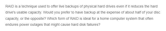 RAID is a technique used to offer live backups of physical hard drives even if it reduces the hard
drive's usable capacity. Would you prefer to have backup at the expense of about half of your disc
capacity, or the opposite? Which form of RAID is ideal for a home computer system that often
endures power outages that might cause hard disk failures?