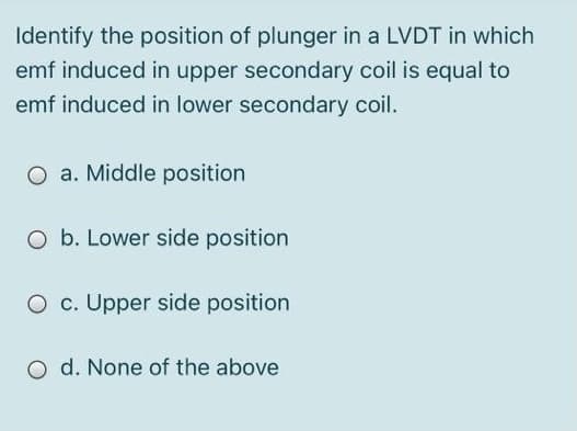 Identify the position of plunger in a LVDT in which
emf induced in upper secondary coil is equal to
emf induced in lower secondary coil.
O a. Middle position
O b. Lower side position
O c. Upper side position
O d. None of the above
