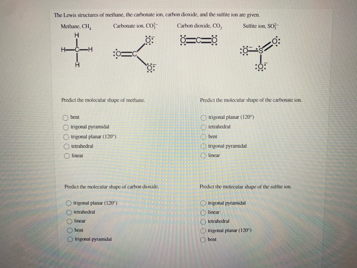 The Lewis structures of methane, the carbonate ion, carbon dioxide, and the sulfite ion are given.
Methane, CH,
Carbonate ion, CO-
Carbon dioxide, CO,
Sulfite ion, SO
H
H-C-H
Predict the molecular shape of methane.
Predict the molecular shape of the carbonate ion.
O bent
O trigonal planar (120°)
O trigonal pyramidal
O tetrahedral
O trigonal planar (120°)
O bent
O tetrahedral
O trigonal pyramidal
O linear
O linear
Predict the molecular shape of carbon dioxide.
Predict the molecular shape of the sulfite ion.
O trigonal planar (120°)
O trigonal pyramidal
O tetrahedral
O linear
linear
O tetrahedral
O bent
O trigonal planar (120°)
O trigonal pyramidal
O bent
