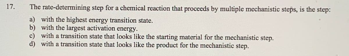 17.
The rate-determining step for a chemical reaction that proceeds by multiple mechanistic steps, is the step:
a) with the highest energy transition state.
b) with the largest activation energy.
c) with a transition state that looks like the starting material for the mechanistic step.
d) with a transition state that looks like the product for the mechanistic step.
