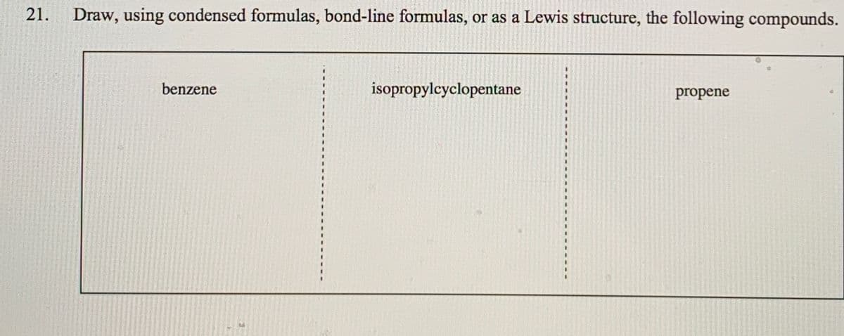 21.
Draw, using condensed formulas, bond-line formulas, or as a Lewis structure, the following compounds.
benzene
isopropylcyclopentane
propene
