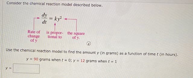 Consider the chemical reaction model described below.
dy
= ky²
dt
%3!
Rate of
change
of y
is própor- the square
tional to
of y.
Use the chemical reaction model to find the amount y (in grams) as a function of time t (in hours).
y = 90 grams when t = 0; y = 12 grams when t = 1
