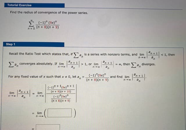 Tutorial Exercise
Find the radius of convergence of the power series.
ř (-1)" (9x)"
(n + 8)(n + 9)
Step 1
Recall the Ratio Test which states that, if Sa is a series with nonzero terms, and lim
< 1, then
an +1
Sa, converges absolutely. If lim
an
n +1
> 1, or lim
= ®, then a, diverges.
(-1)"(9x)"
(n + 8)(n + 9)
For any fixed value of x such that x + 0, let a,
and find lim
a
(-1)" + 1(9x)n + 1
lim
en + 1
lim
(n + 9)(n + 10)
%3D
(-1)"(9x)"
(n + 8)(n + 9)
= lim
