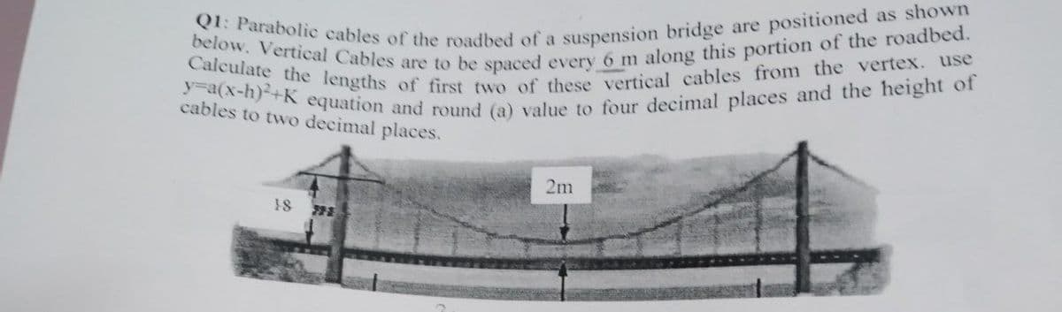 Q1: Parabolic cables of the roadbed of a suspension bridge are positioned as shown
below. Vertical Cables are to be spaced every 6 m along this portion of the roadbed.
Calculate the lengths of first two of these vertical cables from the vertex. use
y=a(x-h)+K equation and round (a) value to four decimal places and the height of
cables to two decimal places.
2m
18
