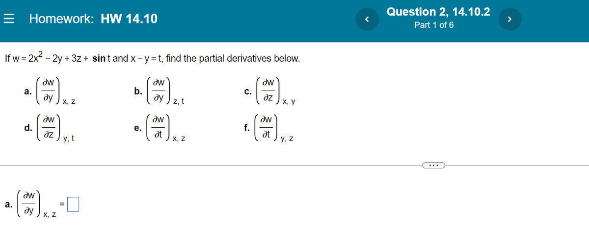 Homework: HW 14.10
If w = 2x² - 2y + 3z + sint and x - y =t, find the partial derivatives below.
a. (w) xXz
b. (W) zt
ду
dy
Z
aw
d.
e. (™M) X.²
əz
at
y, t
X, Z
Əw
dy
a.
X, Z
** (200) ³
1. (2017) 4. ²
f.
at
y,
Question 2, 14.10.2
Part 1 of 6