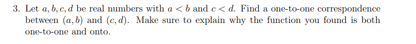 3. Let a, b, c, d be real numbers with a < b and c < d. Find a one-to-one correspondence
between (a, b) and (c, d). Make sure to explain why the function you found is both
one-to-one and onto.
