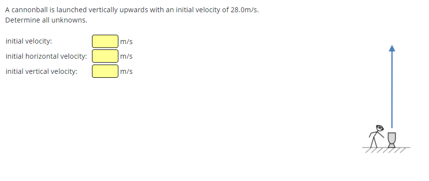 A cannonball is launched vertically upwards with an initial velocity of 28.0m/s.
Determine all unknowns.
initial velocity:
m/s
initial horizontal velocity:
m/s
initial vertical velocity:
m/s
