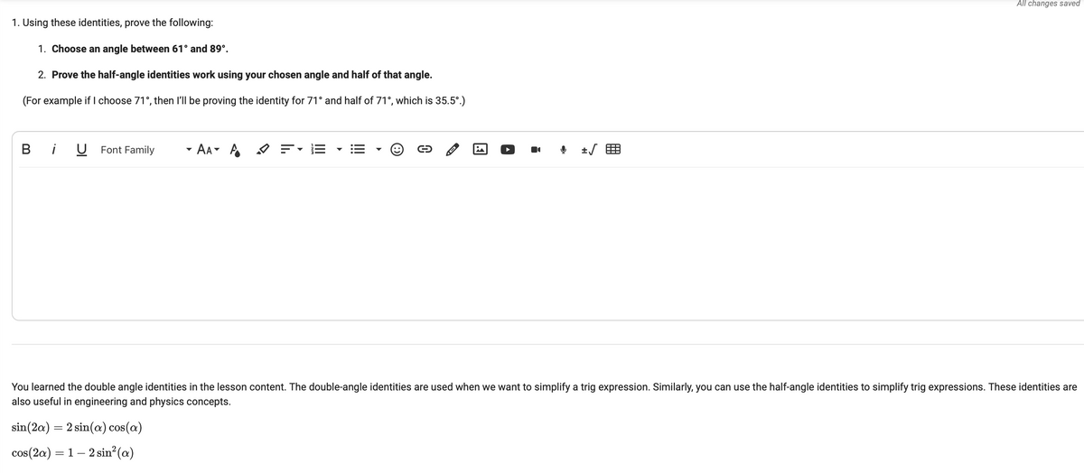 1. Using these identities, prove the following:
1. Choose an angle between 61° and 89°.
2. Prove the half-angle identities work using your chosen angle and half of that angle.
(For example if I choose 71°, then I'll be proving the identity for 71° and half of 71°, which is 35.5°.)
B i U Font Family
AAA = E
D
+√
All changes saved
You learned the double angle identities in the lesson content. The double-angle identities are used when we want to simplify a trig expression. Similarly, you can use the half-angle identities to simplify trig expressions. These identities are
also useful in engineering and physics concepts.
sin (2a) = 2 sin(a) cos(a)
cos(2a) = 1 — 2 sin² (a)