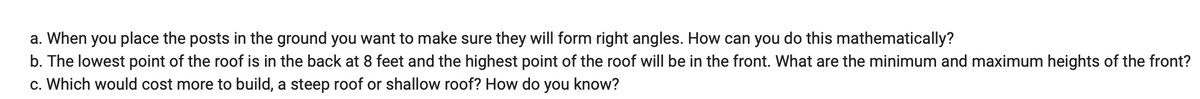 a. When you place the posts in the ground you want to make sure they will form right angles. How can you do this mathematically?
b. The lowest point of the roof is in the back at 8 feet and the highest point of the roof will be in the front. What are the minimum and maximum heights of the front?
c. Which would cost more to build, a steep roof or shallow roof? How do you know?