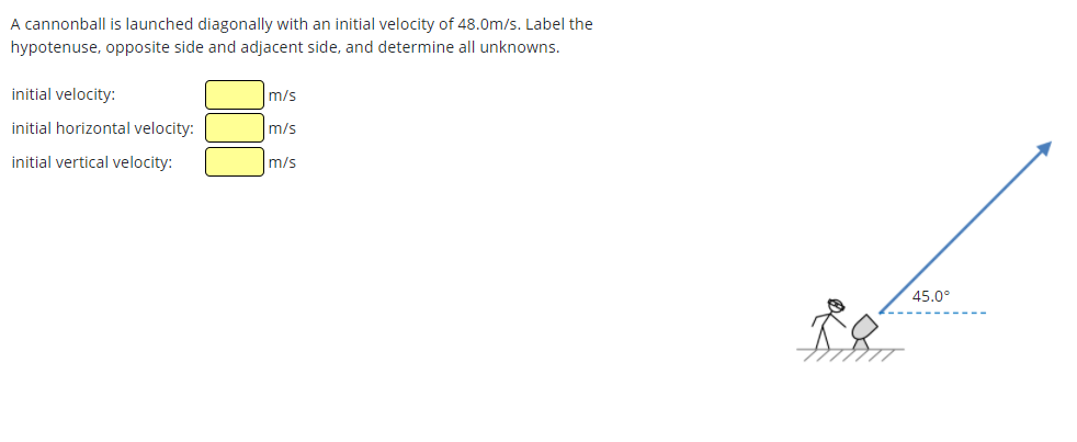 A cannonball is launched diagonally with an initial velocity of 48.0m/s. Label the
hypotenuse, opposite side and adjacent side, and determine all unknowns.
initial velocity:
m/s
initial horizontal velocity:
m/s
initial vertical velocity:
m/s
45.0°
