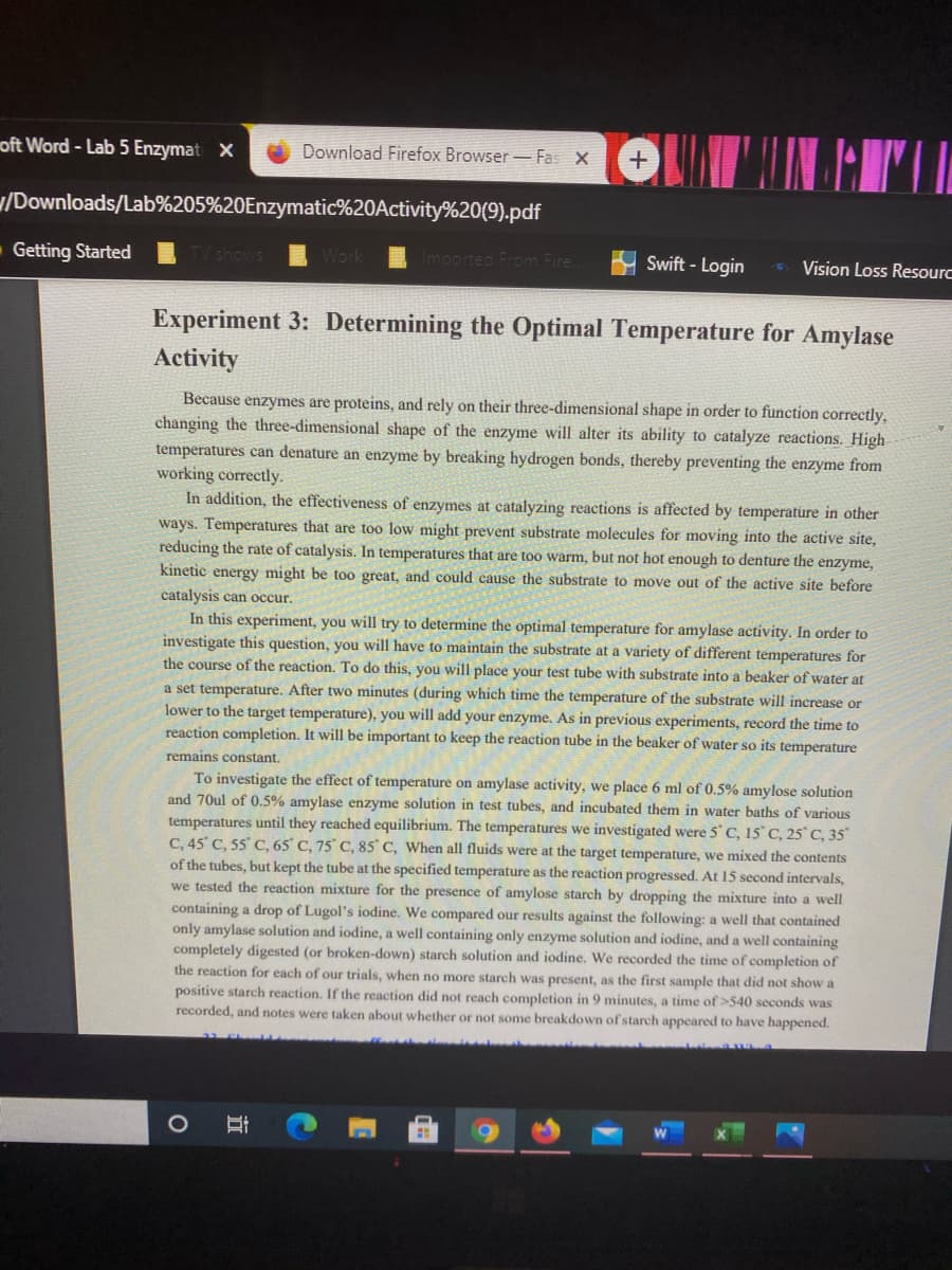 oft Word - Lab 5 Enzymat X
Download Firefox Browser- Fas X
/Downloads/Lab%205%20Enzymatic%20Activity%20(9).pdf
Getting Started
TV shows
ted From Fire
Swift - Login
Vision Loss Resourc
Experiment 3: Determining the Optimal Temperature for Amylase
Activity
Because enzymes are proteins, and rely on their three-dimensional shape in order to function correctly,
changing the three-dimensional shape of the enzyme will alter its ability to catalyze reactions. High
temperatures can denature an enzyme by breaking hydrogen bonds, thereby preventing the enzyme from
working correctly.
In addition, the effectiveness of enzymes at catalyzing reactions is affected by temperature in other
ways. Temperatures that are too low might prevent substrate molecules for moving into the active site,
reducing the rate of catalysis. In temperatures that are too warm, but not hot enough to denture the enzyme,
kinetic energy might be too great, and could cause the substrate to move out of the active site before
catalysis can occur.
In this experiment, you will try to determine the optimal temperature for amylase activity. In order to
investigate this question, you will have to maintain the substrate at a variety of different temperatures for
the course of the reaction. To do this, you will place your test tube with substrate into a beaker of water at
a set temperature. After two minutes (during which time the temperature of the substrate will increase or
lower to the target temperature), you will add your enzyme. As in previous experiments, record the time to
reaction completion. It will be important to keep the reaction tube in the beaker of water so its temperature
remains constant.
To investigate the effect of temperature on amylase activity, we place 6 ml of 0.5% amylose solution
and 70ul of 0.5% amylase enzyme solution in test tubes, and incubated them in water baths of various
temperatures until they reached equilibrium. The temperatures we investigated were 5 C, 15 C, 25° C, 35°
C, 45 C, 55 C, 65' C, 75° C, 85 C, When all fluids were at the target temperature, we mixed the contents
of the tubes, but kept the tube at the specified temperature as the reaction progressed. At 15 second intervals,
we tested the reaction mixture for the presence of amylose starch by dropping the mixture into a well
containing a drop of Lugol's iodine. We compared our results against the following: a well that contained
only amylase solution and iodine, a well containing only enzyme solution and iodine, and a well containing
completely digested (or broken-down) starch solution and iodine. We recorded the time of completion of
the reaction for each of our trials, when no more starch was present, as the first sample that did not show a
positive starch reaction. If the reaction did not reach completion in 9 minutes, a time of >540 seconds was
recorded, and notes were taken about whether or not some breakdown of starch appeared to have happened.
