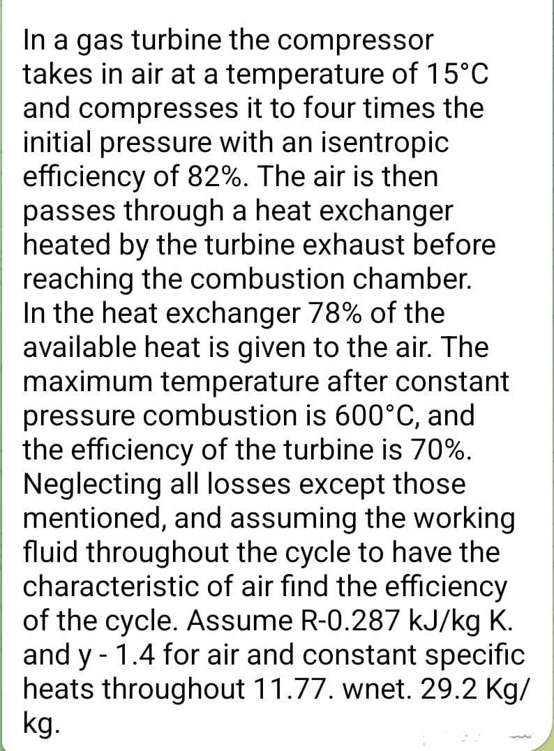 In a gas turbine the compressor
takes in air at a temperature of 15°C
and compresses it to four times the
initial pressure with an isentropic
efficiency of 82%. The air is then
passes through a heat exchanger
heated by the turbine exhaust before
reaching the combustion chamber.
In the heat exchanger 78% of the
available heat is given to the air. The
maximum temperature after constant
pressure combustion is 600°C, and
the efficiency of the turbine is 70%.
Neglecting all losses except those
mentioned, and assuming the working
fluid throughout the cycle to have the
characteristic of air find the efficiency
of the cycle. Assume R-0.287 kJ/kg K.
and y - 1.4 for air and constant specific
heats throughout 11.77. wnet. 29.2 Kg/
kg.