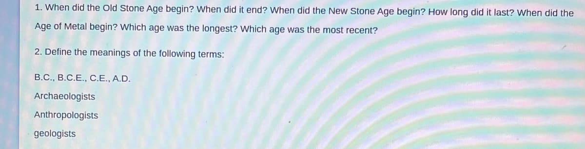 1. When did the Old Stone Age begin? When did it end? When did the New Stone Age begin? How long did it last? When did the
Age of Metal begin? Which age was the longest? Which age was the most recent?
2. Define the meanings of the following terms:
B.C., B.C.E., C.E., A.D.
Archaeologists
Anthropologists
geologists
