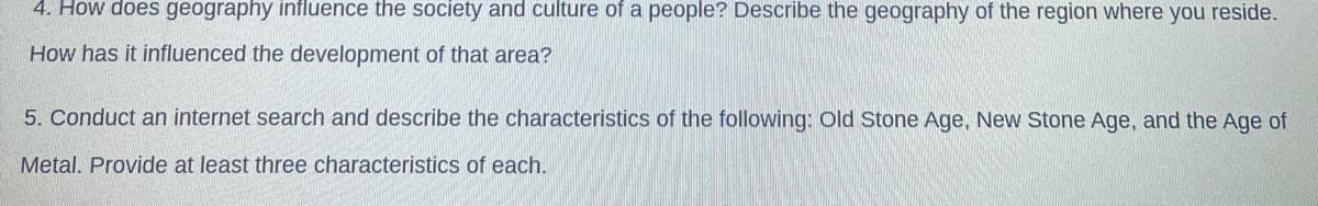 4. How does geography influence the society and culture of a people? Describe the geography of the region where you reside.
How has it influenced the development of that area?
5. Conduct an internet search and describe the characteristics of the following: old Stone Age, New Stone Age, and the Age of
Metal. Provide at least three characteristics of each.
