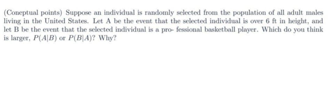 (Coneptual points) Suppose an individual is randomly selected from the population of all adult males
living in the United States. Let A be the event that the selected individual is over 6 ft in height, and
let B be the event that the selected individual is a pro- fessional basketball player. Which do you think
is larger, P(AB) or P(BA)? Why?